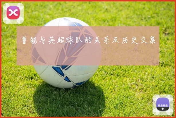 鲁能与英超球队的关系及历史交集