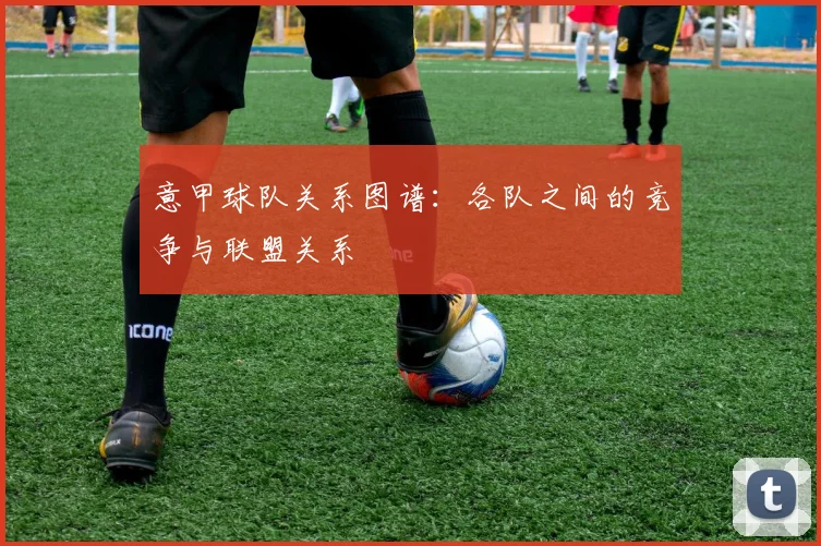 意甲球队关系图谱：各队之间的竞争与联盟关系