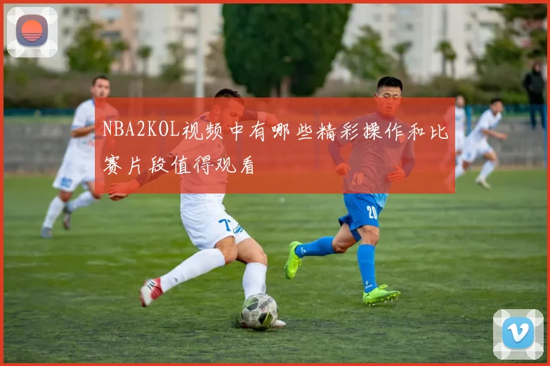 NBA2KOL视频中有哪些精彩操作和比赛片段值得观看