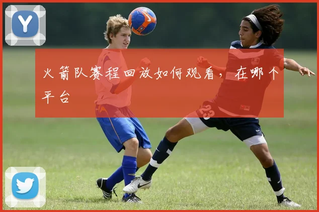 火箭队赛程回放如何观看，在哪个平台