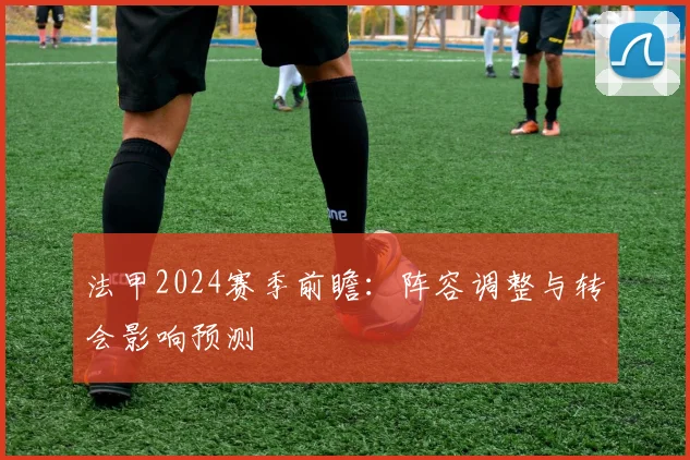 法甲2024赛季前瞻：阵容调整与转会影响预测