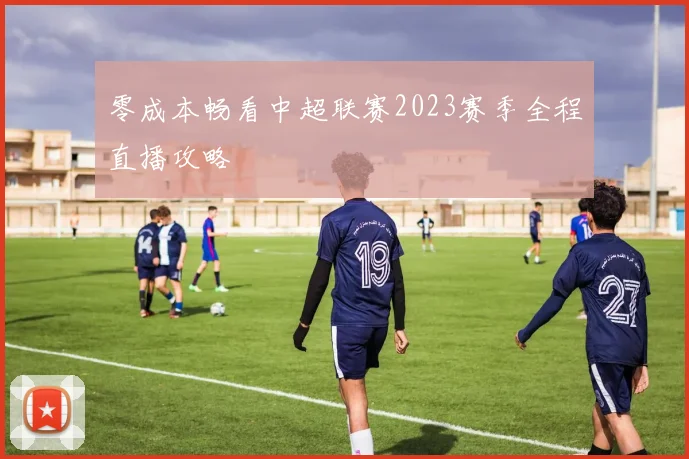 零成本畅看中超联赛2023赛季全程直播攻略