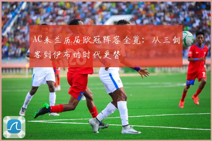 AC米兰历届欧冠阵容全览：从三剑客到伊布的时代更替
